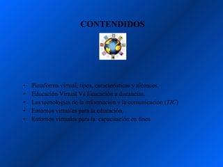 CONTENDIDOS




•   Plataforma virtual, tipos, características y alcances.
•   Educación Virtual Vs Educación a distancias.
•   Las tecnologías de la información y la comunicación (TIC)
•   Entornos virtuales para la educación.
•   Entornos virtuales para la capacitación en línea
 