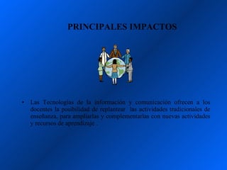 PRINCIPALES IMPACTOS




•   Las Tecnologías de la información y comunicación ofrecen a los
    docentes la posibilidad de replantear las actividades tradicionales de
    enseñanza, para ampliarlas y complementarlas con nuevas actividades
    y recursos de aprendizaje .
 