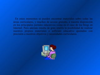 En estos momentos se pueden encontrar materiales sobre todas las
áreas curriculares, y muchos de acceso gratuito, a nuestra disposición
en los principales portales educativos como es el caso de los blogs en
Internet. Pero además resulta de gran interés la posibilidad de realizar
nuestros propios materiales o software educativo ajustados con
precisión a nuestros objetivos y necesidades curriculares.
 