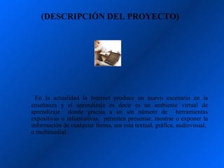 (DESCRIPCIÓN DEL PROYECTO)




  En la actualidad la Internet produce un nuevo escenario en la
enseñanza y el aprendizaje es decir es un ambiente virtual de
aprendizaje donde gracias a un sin número de herramientas
expositivas o informativas, permiten presentar, mostrar o exponer la
información de cualquier forma, sea esta textual, gráfica, audiovisual,
o multimedial.
 