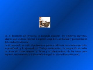 En el desarrollo del proyecto se pretende alcanzar los objetivos previstos,
además que se desea mejorar el aspecto cognitivo, actitudinal y procedimental
del estudiante (docente).
En el desarrollo de todo el proyecto se puede evidenciar la coordinación entre
lo planificado y lo ejecutado, el Trabajo colaborativo, la integración de todas
las áreas del conocimiento, la forma y el planteamiento de las tareas para
lograr el razonamiento y el desarrollo integral en el estudiante (docente).
 