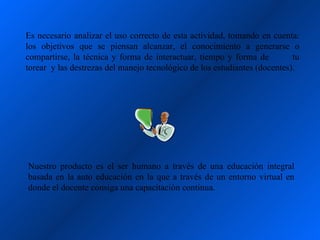 Es necesario analizar el uso correcto de esta actividad, tomando en cuenta:
los objetivos que se piensan alcanzar, el conocimiento a generarse o
compartirse, la técnica y forma de interactuar, tiempo y forma de          tu
torear y las destrezas del manejo tecnológico de los estudiantes (docentes).




Nuestro producto es el ser humano a través de una educación integral
basada en la auto educación en la que a través de un entorno virtual en
donde el docente consiga una capacitación continua.
 