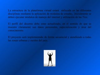 La estructura de la plataforma virtual estará enfocada en las diferentes
disciplinas mediante la aplicación de módulos de estudio, inicialmente se
deben ejecutar módulos de manejo del internet y utilización de las Tics.

El perfil del docente debe estar actualizado, en el sentido de que se
muestre claramente sus datos personales, especialización y área del
conocimiento.

El proyecto será implementado de forma secuencial y atendiendo a todas
las zonas urbanas y rurales del país.
 