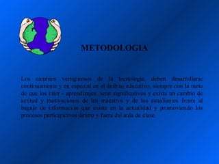 METODOLOGIA


Los cambios vertiginosos de la tecnología, deben desarrollarse
continuamente y en especial en el ámbito educativo, siempre con la meta
de que los inter - aprendizajes sean significativos y exista un cambio de
actitud y motivaciones de los maestros y de los estudiantes frente al
bagaje de información que existe en la actualidad y promoviendo los
procesos participativos dentro y fuera del aula de clase.
 