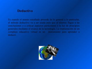 Deductivo

Es cuando el asunto estudiado procede de lo general a lo particular,
el método deductivo va a ser usada para que el alumno llegue a las
conclusiones o a criticar aspectos particulares a la luz de principios
generales mediante el avance de la tecnología. La implantación de un
complejo educativo virtual es un instrumento para aprender a
deducir.
 