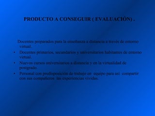 PRODUCTO A CONSEGUIR ( EVALUACIÓN) .



  Docentes preparados para la enseñanza a distancia a través de entorno
   virtual.
• Docentes primarios, secundarios y universitarios habitantes de entorno
   virtual.
• Nuevos cursos universitarios a distancia y en la virtualidad de
   postgrado.
• Personal con predisposición de trabajo en equipo para así compartir
   con sus compañeros las experiencias vividas.
 
