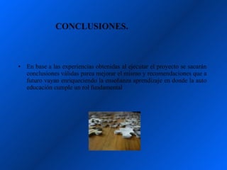 CONCLUSIONES.



•   En base a las experiencias obtenidas al ejecutar el proyecto se sacarán
    conclusiones válidas parea mejorar el mismo y recomendaciones que a
    futuro vayan enriqueciendo la enseñanza aprendizaje en donde la auto
    educación cumple un rol fundamental
 