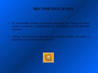 RECOMENDACIONES.


•   Se recomienda ejecutar el proyecto por fases para lograr un mayor
    control y asegurar el cumplimiento de los objetivos en cada parte del
    proyecto.

•   Utilizar infraestructura adecuada para realizar pruebas de ensayo y
    garantizar la efectividad del proyecto.
 