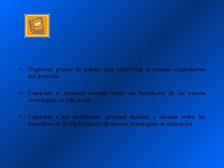 •   Organizar grupos de trabajo para efectivizar el proceso organizativo
    del proyecto.

•   Capacitar al personal docente sobre los beneficios de las nuevas
    tecnologías en educación.

•   Capacitar a los estudiantes, personal docente y dicente sobre los
    beneficios de la implantación de nuevas tecnologías en educación.
 