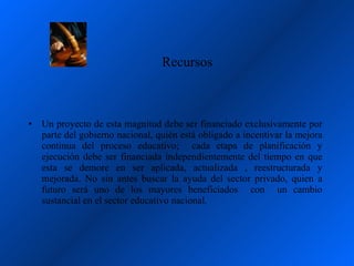Recursos



•   Un proyecto de esta magnitud debe ser financiado exclusivamente por
    parte del gobierno nacional, quién está obligado a incentivar la mejora
    continua del proceso educativo; cada etapa de planificación y
    ejecución debe ser financiada independientemente del tiempo en que
    esta se demore en ser aplicada, actualizada , reestructurada y
    mejorada. No sin antes buscar la ayuda del sector privado, quien a
    futuro será uno de los mayores beneficiados con un cambio
    sustancial en el sector educativo nacional.
 