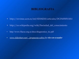 BIBLIOGRAFIA


• http://revistas.ucm.es/inf/02104210/articulos/DCIN0505110147A.PD

• http://es.wikipedia.org/wiki/Sociedad_del_conocimiento

•   http://www.flacso.org.ec/docs/diagnostico_tic.pdf

•   www.slideshare.net/.../propuesta-sobre-las-tics-en-ecuador
 