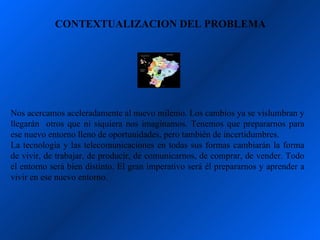 CONTEXTUALIZACION DEL PROBLEMA




Nos acercamos aceleradamente al nuevo milenio. Los cambios ya se vislumbran y
llegarán otros que ni siquiera nos imaginamos. Tenemos que prepararnos para
ese nuevo entorno lleno de oportunidades, pero también de incertidumbres.
La tecnología y las telecomunicaciones en todas sus formas cambiarán la forma
de vivir, de trabajar, de producir, de comunicarnos, de comprar, de vender. Todo
el entorno será bien distinto. El gran imperativo será él prepararnos y aprender a
vivir en ese nuevo entorno.
 