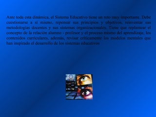 Ante toda esta dinámica, el Sistema Educativo tiene un reto muy importante. Debe
cuestionarse a sí mismo, repensar sus principios y objetivos, reinventar sus
metodologías docentes y sus sistemas organizacionales. Tiene que replantear el
concepto de la relación alumno - profesor y el proceso mismo del aprendizaje, los
contenidos curriculares, además, revisar críticamente los modelos mentales que
han inspirado el desarrollo de los sistemas educativos
 