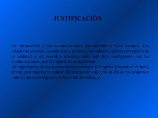 JUSTIFICACIÓN



La información y las comunicaciones dan nombre a estos tiempos. Las
relaciones sociales, económicas y políticas, los saberes, nuestra percepción de
la realidad y de nosotros mismos, todo está hoy configurado por las
comunicaciones, por el imperio de lo mediático.
La importancia de los aportes de la tecnología (Complejo Educativo Virtual),
sirven para mejorar la calidad de educación y ponerse al día de los avances e
innovación tecnológica al servicio del aprendizaje.
 
