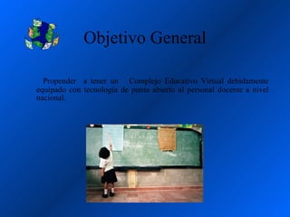 Objetivo General

  Propender a tener un Complejo Educativo Virtual debidamente
equipado con tecnología de punta abierto al personal docente a nivel
nacional.
 