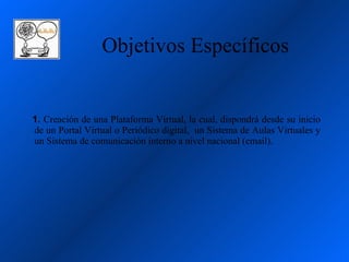 Objetivos Específicos


1. Creación de una Plataforma Virtual, la cual, dispondrá desde su inicio
de un Portal Virtual o Periódico digital, un Sistema de Aulas Virtuales y
un Sistema de comunicación interno a nivel nacional (email).
 