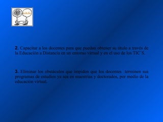 2. Capacitar a los docentes para que puedan obtener su título a través de
la Educación a Distancia en un entorno virtual y en el uso de los TIC´S.



3. Eliminar los obstáculos que impiden que los docentes terminen sus
programas de estudios ya sea en maestrías y doctorados, por medio de la
educación virtual.
 
