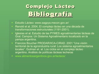 Complejo Lácteo Bibliografía Estudio Lácteo: www.sagpya.mecon.gov.ar/ Renold et al. 2004, El complejo lácteo en una década de transformaciones estructurales (1191-2001). Iglesias et al. Estudio de las PYMES agroalimentarias lácteas de Gral. Campos: Un Sistema Agroalimentario localizado en la pampa argentina. Francios Boucher PRODAR/IICA-CIRAD. 2001 “Una visión territorial de la agroindustria rural: Los sistema agroalimentarios locales“.  Gutman et. al. Los ciclos en el complejo lácteo argentino. Análisis de políticas lácteas lecheras  www.alimentosargentinos.gov.ar/lacteos/ 