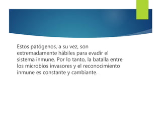 Estos patógenos, a su vez, son
extremadamente hábiles para evadir el
sistema inmune. Por lo tanto, la batalla entre
los microbios invasores y el reconocimiento
inmune es constante y cambiante.
 
