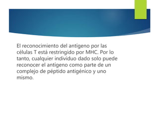 El reconocimiento del antígeno por las
células T está restringido por MHC. Por lo
tanto, cualquier individuo dado solo puede
reconocer el antígeno como parte de un
complejo de péptido antigénico y uno
mismo.
 