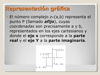 Representación gráfica El número complejo z  (a,b) representa el punto P (llamado  afijo ), cuyas  coordenadas  son precisamente a y b, representados en los ejes cartesianos y donde el  eje x  corresponde a la  parte real  y el  eje Y  a la  parte imaginaria . 