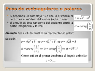 Paso de rectangulares a polares Si tenemos un complejo   =a+bi, la distancia al centro es el módulo del vector (a,b), o sea,  Y el ángulo es arco tangente del cociente entre la parte imaginaria y la real Ejemplo:  Sea z=3+4i. ¿cuál es su representación polar? Solución:  