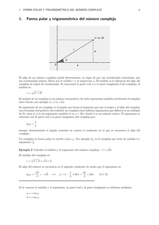 ´           ´
5 FORMA POLAR Y TRIGONOMETRICA DEL NUMERO COMPLEJO                                                       6


5.    Forma polar y trigonom´trica del n´mero complejo
                            e           u




El aﬁjo de un n´mero complejo puede determinarse, en lugar de por sus coordenadas cartesianas, por
                u
                         ´
sus coordenadas polares. Estas son el m´dulo r y el argumento ϕ. El m´dulo es la distancia del aﬁjo del
                                       o                               o
complejo al origen de coordenadas. Si conocemos la parte real a y la parte imaginaria b del complejo, el
m´dulo es:
  o

      r=       a2 + b2

El m´dulo de un complejo es un n´ mero real positivo. Se suele representar tambi´n escribiendo el complejo
     o                            u                                             e
entre barras, por ejemplo |z|, o |a + bi|.
El argumento de un complejo es el ´ngulo que forma el segmento que une el origen y el aﬁjo del complejo
                                      a
con el semieje real positivo. En realidad, un complejo tiene inﬁnitos argumentos que diﬁeren en un m´ltiplo
                                                                                                    u
de 2π, pues si ϕ es un argumento tambi´n lo es ϕ + 2kπ donde k es un n´mero entero. El argumento se
                                           e                                u
relaciona con la parte real y la parte imaginaria del complejo por:
               b
      tg ϕ =
               a
siempre determinando el ´ngulo teniendo en cuenta el cuadrante en el que se encuentra el aﬁjo del
                        a
complejo.

Un complejo en forma polar se escribe como rϕ . Por ejemplo 2 π es el complejo que tiene de m´dulo 2 y
                                                              3
                                                                                             o
argumento π .
          3

                                                                             √
Ejemplo 3 Calcular el m´dulo y el argumento del n´mero complejo −1 +
                       o                         u                               3i.
El m´dulo del complejo es:
    o
         √         √
      r = 1+3= 4=2

El aﬁjo del n´mero se encuentra en el segundo cuadrante de modo que el argumento es:
             u
              √
                3    √                    π          2π
      tg ϕ =      = − 3 =⇒ ϕ = π − + 2kπ =              + 2kπ    (k ∈ Z)
              −1                           3          3



Si se conocen el m´dulo y el argumento, la parte real y la parte imaginaria se obtienen mediante
                  o

      a = r cos ϕ
      b = r sen ϕ
 