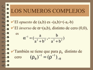 LOS NUMEROS COMPLEJOS
El opuesto de (a,b) es -(a,b)=(-a,-b)
El inverso de α=(a,b), distinto de cero (0,0),
 es
       −1    a        b
      α =( 2     ,− 2     )
          a +b 2
                   a +b 2



También se tiene que para ρθ distinto de
              −1      −1
cero    (ρθ ) = (ρ ) −θ
 