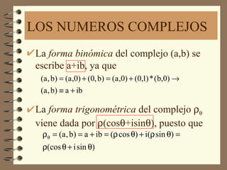 LOS NUMEROS COMPLEJOS
La forma binómica del complejo (a,b) se
escribe a+ib, ya que
 (a , b) = (a ,0) + (0, b) = (a ,0) + (0,1) * (b,0) →
 (a , b) ≡ a + ib

La forma trigonométrica del complejo ρθ
viene dada por ρ(cosθ+isinθ), puesto que
 ρθ = (a , b) = a + ib = (ρ cos θ) + i(ρ sin θ) =
 ρ(cos θ + i sin θ)
 