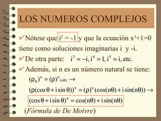 LOS NUMEROS COMPLEJOS
   Nótese que i2 = -1 y que la ecuación x2+1=0
tiene como soluciones imaginarias i y -i.
   De otra parte: i = −i, i = 1, i = i, etc.
                    3      4      5


   Además, si n es un número natural se tiene:
   (ρθ ) n = (ρ) n ( nθ ) →
   (ρ(cos θ + i sin θ)) n = (ρ) n (cos(nθ) + i sin(nθ)) →
   (cos θ + i sin θ) n = cos(nθ) + i sin( nθ)
 (Fórmula de De Moivre)
 