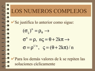 LOS NUMEROS COMPLEJOS
Se justifica lo anterior como sigue:

    (σ ς ) = ρ θ →
          n


    σ = ρ, nς = θ + 2kπ →
      n


    σ = ρ , ς = (θ + 2kπ) / n
              1/ n



Para los demás valores de k se repiten las
soluciones cíclicamente
 