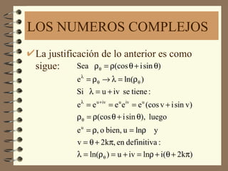 LOS NUMEROS COMPLEJOS
La justificación de lo anterior es como
sigue:     Sea ρθ = ρ(cos θ + i sin θ)
          e λ = ρθ → λ = ln(ρθ )
          Si λ = u + iv se tiene :
          e λ = e u +iv = e u e iv = e u (cos v + i sin v)
          ρθ = ρ(cos θ + i sin θ), luego
          e u = ρ, o bien, u = lnρ y
          v = θ + 2kπ, en definitiva :
          λ = ln(ρθ ) = u + iv = lnρ + i(θ + 2kπ)
 