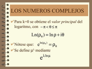 LOS NUMEROS COMPLEJOS
Para k=0 se obtiene el valor principal del
logaritmo, con − π < θ ≤ π

          Ln(ρθ ) = ln ρ + iθ
               ln( ρ θ )
Nótese que: e       = ρθ
Se define µλ mediante
                   λ ln µ
               e
 