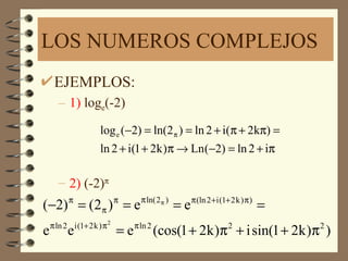 LOS NUMEROS COMPLEJOS
     EJEMPLOS:
       – 1) loge(-2)
                      log e (−2) = ln(2 π ) = ln 2 + i(π + 2kπ) =
                      ln 2 + i(1 + 2k )π → Ln (−2) = ln 2 + iπ

       – 2) (-2)π
          π                  π    π ln( 2 π )        π (ln 2 + i (1+ 2 k ) π )
(−2) = (2 π ) = e                               =e                               =
    π ln 2 i (1+ 2 k ) π 2
e         e                  = e π ln 2 (cos(1 + 2k )π 2 + i sin(1 + 2k )π 2 )
 