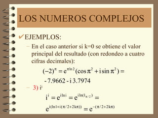 LOS NUMEROS COMPLEJOS
EJEMPLOS:
 – En el caso anterior si k=0 se obtiene el valor
   principal del resultado (con redondeo a cuatro
   cifras decimales):
           (−2) π = e π ln 2 (cos π 2 + i sin π 2 ) =
            - 7.9662 - i 3.7974
 – 3) ii
            i =e
             i            i ln i
                                   =e   i ln(1π / 2 )
                                                         =
                 i (ln1+ i ( π / 2 + 2 kπ ))            − ( π / 2 + 2 kπ )
            e                                  =e
 