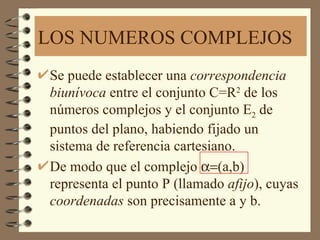 LOS NUMEROS COMPLEJOS
Se puede establecer una correspondencia
biunívoca entre el conjunto C=R2 de los
números complejos y el conjunto E2 de
puntos del plano, habiendo fijado un
sistema de referencia cartesiano.
De modo que el complejo α=(a,b)
representa el punto P (llamado afijo), cuyas
coordenadas son precisamente a y b.
 