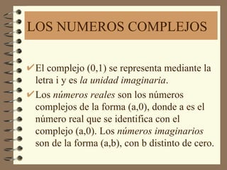 LOS NUMEROS COMPLEJOS

El complejo (0,1) se representa mediante la
letra i y es la unidad imaginaria.
Los números reales son los números
complejos de la forma (a,0), donde a es el
número real que se identifica con el
complejo (a,0). Los números imaginarios
son de la forma (a,b), con b distinto de cero.
 