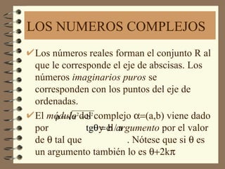 LOS NUMEROS COMPLEJOS
Los números reales forman el conjunto R al
que le corresponde el eje de abscisas. Los
números imaginarios puros se
corresponden con los puntos del eje de
ordenadas.
El módulo2del2 complejo α=(a,b) viene dado
     ρ= a +b
por          tgθy el /argumento por el valor
                =b a
de θ tal que            . Nótese que si θ es
un argumento también lo es θ+2kπ
 