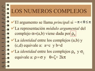 LOS NUMEROS COMPLEJOS
El argumento se llama principal si − π < θ ≤ π
La representación módulo argumental del
complejo α=(a,b) viene dada por ρθ
La identidad entre los complejos (a,b) y
(c,d) equivale a: a=c y b=d
La identidad entre los complejos ρθ y σζ
equivale a: ρ = σ y θ=ζ+ 2kπ
 