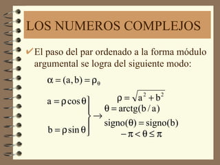 LOS NUMEROS COMPLEJOS
El paso del par ordenado a la forma módulo
argumental se logra del siguiente modo:
   α = (a , b ) = ρ θ

   a = ρ cos θ     ρ= a +b2   2

                θ = arctg(b / a )
               →
                signo(θ) = signo(b)
   b = ρ sin θ       −π<θ≤ π
 