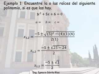 Ejemplo 1: Encuentre la o las raíces del siguiente
polinomio, si es que las hay.
𝑥2
+ 5𝑥 + 6 = 0
𝑎 = 𝑏 = 𝑐 =
1 5 6
𝑥1,2 =
−5 ± (5)2 − (4)(1)(6)
2(1)
𝑥1,2 =
−5 ± 25 − 24
2
𝑥1,2 =
−5 ± 1
2
Ing. Ignacio Dávila Ríos
 