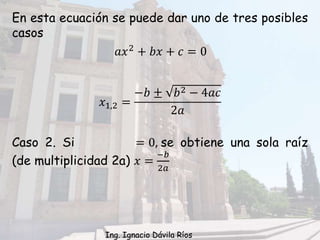 En esta ecuación se puede dar uno de tres posibles
casos
Caso 2. Si = 0, se obtiene una sola raíz
(de multiplicidad 2a) 𝑥 =
−𝑏
2𝑎
𝑥1,2 =
−𝑏 ± 𝑏2 − 4𝑎𝑐
2𝑎
𝑎𝑥2 + 𝑏𝑥 + 𝑐 = 0
Ing. Ignacio Dávila Ríos
 