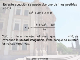 En esta ecuación se puede dar uno de tres posibles
casos
Caso 3. Para manejar el caso que < 0, se
introduce la unidad imaginaria. Esto porque no existen
las raíces negativas.
𝑥1,2 =
−𝑏 ± 𝑏2 − 4𝑎𝑐
2𝑎
𝑎𝑥2 + 𝑏𝑥 + 𝑐 = 0
Ing. Ignacio Dávila Ríos
 