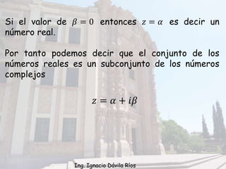 𝑧 = 𝛼 + 𝑖𝛽
Si el valor de 𝛽 = 0 entonces 𝑧 = 𝛼 es decir un
número real.
Por tanto podemos decir que el conjunto de los
números reales es un subconjunto de los números
complejos
Ing. Ignacio Dávila Ríos
 