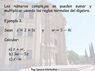 Ejemplo 3.
Sean 𝑧 = 2 + 3𝑖 y 𝑤 = 5 − 4𝑖
Calcular:
a) 𝑧 + 𝑤,
b) 3𝑤 − 5𝑧
c) 𝑧 ∙ 𝑤
Los números complejos se pueden sumar y
multiplicar usando las reglas normales del álgebra.
Ing. Ignacio Dávila Ríos
 