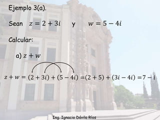 Ejemplo 3(a).
Sean 𝑧 = 2 + 3𝑖 y 𝑤 = 5 − 4𝑖
Calcular:
a) 𝑧 + 𝑤
𝑧 + 𝑤 = 2 + 3𝑖 + 5 − 4𝑖 = 2 + 5 + 3𝑖 − 4𝑖 =7 − 𝑖
Ing. Ignacio Dávila Ríos
 