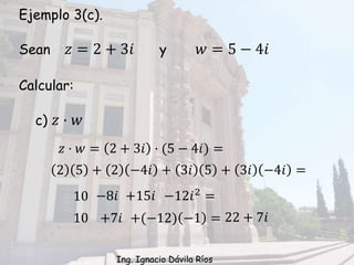 Ejemplo 3(c).
Sean 𝑧 = 2 + 3𝑖 y 𝑤 = 5 − 4𝑖
Calcular:
c) 𝑧 · 𝑤
10 −8𝑖 +15𝑖 −12𝑖2 =
𝑧 · 𝑤 = 2 + 3𝑖 · (5 − 4𝑖) =
2 5 + 2 −4𝑖 + 3𝑖 5 + 3𝑖 −4𝑖 =
10 +7𝑖 +(−12) −1 = 22 + 7𝑖
Ing. Ignacio Dávila Ríos
 