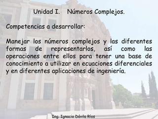 Unidad I. Números Complejos.
Competencias a desarrollar:
Manejar los números complejos y las diferentes
formas de representarlos, así como las
operaciones entre ellos para tener una base de
conocimiento a utilizar en ecuaciones diferenciales
y en diferentes aplicaciones de ingeniería.
Ing. Ignacio Dávila Ríos
 