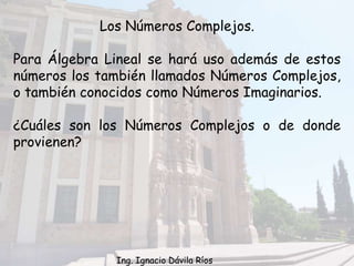 Los Números Complejos.
Para Álgebra Lineal se hará uso además de estos
números los también llamados Números Complejos,
o también conocidos como Números Imaginarios.
¿Cuáles son los Números Complejos o de donde
provienen?
Ing. Ignacio Dávila Ríos
 