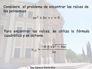 Considere el problema de encontrar las raíces de
los polinomios
𝑎𝑥2
+ 𝑏𝑥 + 𝑐 = 0
Para encontrar las raíces, se utiliza la fórmula
cuadrática y se obtiene
𝑥1,2 =
−𝑏 ± 𝑏2 − 4𝑎𝑐
2𝑎
Ing. Ignacio Dávila Ríos
 